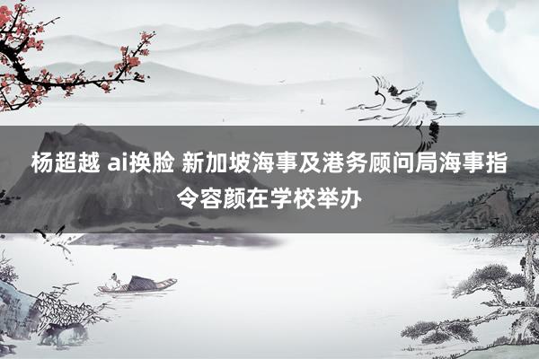 杨超越 ai换脸 新加坡海事及港务顾问局海事指令容颜在学校举办