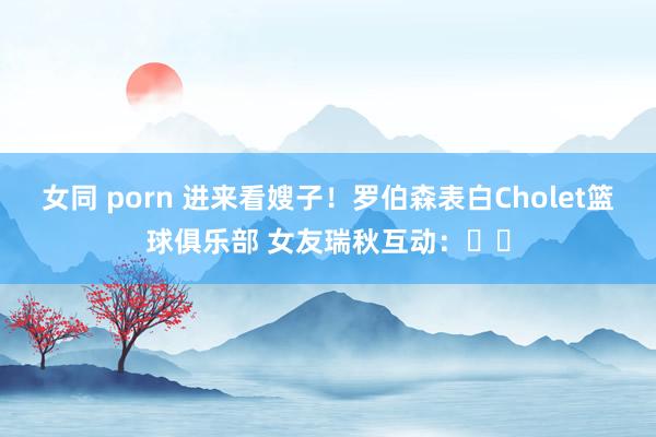 女同 porn 进来看嫂子！罗伯森表白Cholet篮球俱乐部 女友瑞秋互动：❤️