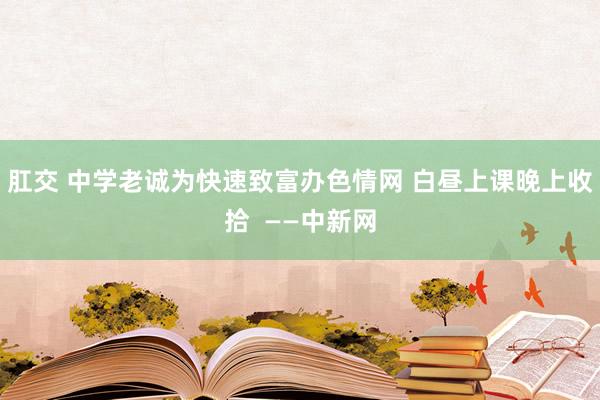 肛交 中学老诚为快速致富办色情网 白昼上课晚上收拾  ——中新网