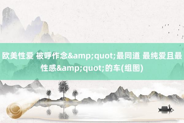 欧美性爱 被呼作念&quot;最同道 最纯爱且最性感&quot;的车(组图)
