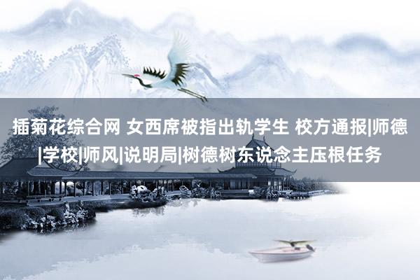 插菊花综合网 女西席被指出轨学生 校方通报|师德|学校|师风|说明局|树德树东说念主压根任务