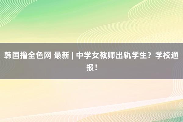 韩国撸全色网 最新 | 中学女教师出轨学生？学校通报！