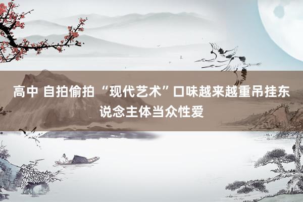 高中 自拍偷拍 “现代艺术”口味越来越重吊挂东说念主体当众性爱