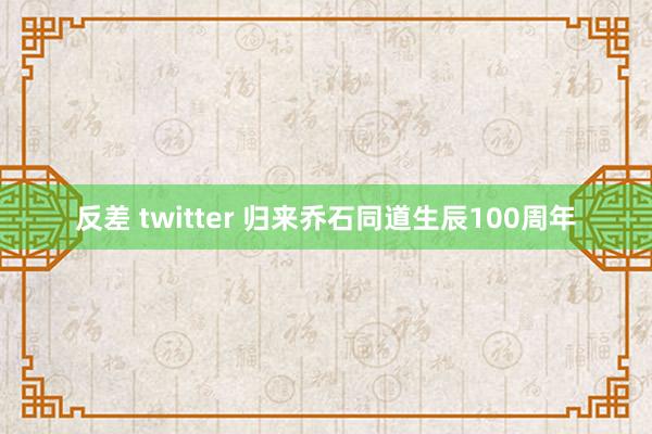反差 twitter 归来乔石同道生辰100周年
