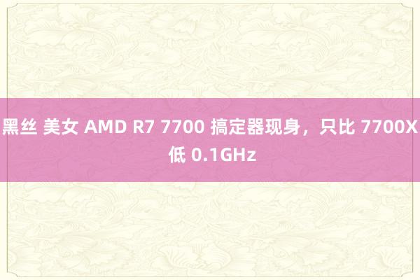黑丝 美女 AMD R7 7700 搞定器现身，只比 7700X 低 0.1GHz