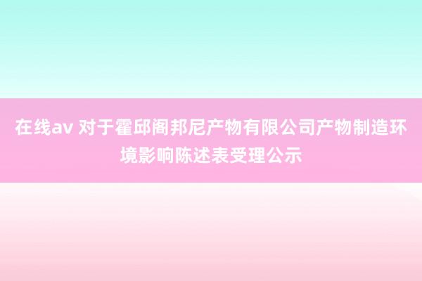 在线av 对于霍邱阁邦尼产物有限公司产物制造环境影响陈述表受理公示