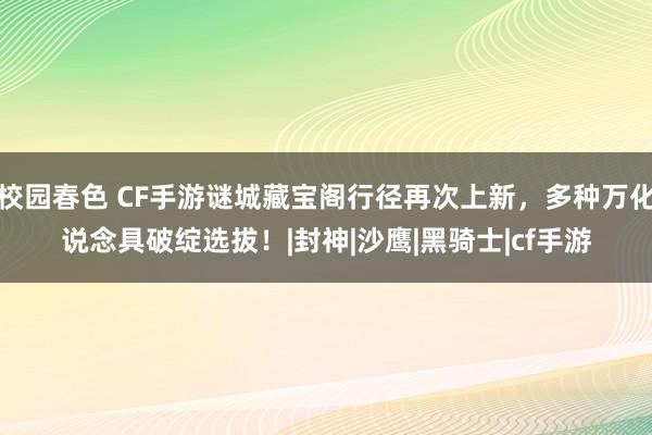校园春色 CF手游谜城藏宝阁行径再次上新，多种万化说念具破绽选拔！|封神|沙鹰|黑骑士|cf手游