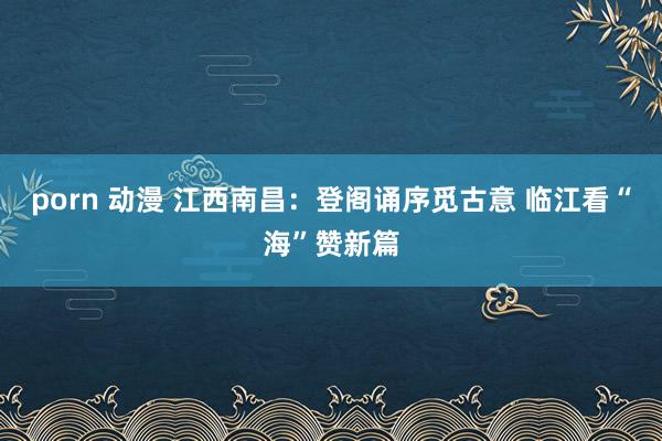 porn 动漫 江西南昌：登阁诵序觅古意 临江看“海”赞新篇