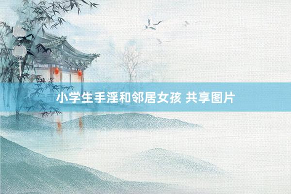 小学生手淫和邻居女孩 共享图片