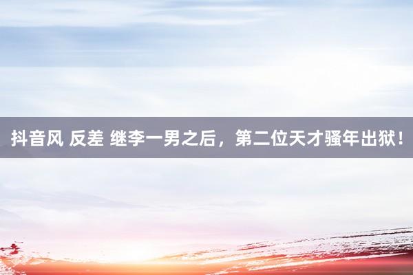 抖音风 反差 继李一男之后，第二位天才骚年出狱！