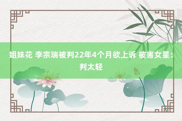 姐妹花 李宗瑞被判22年4个月欲上诉 被害女星：判太轻
