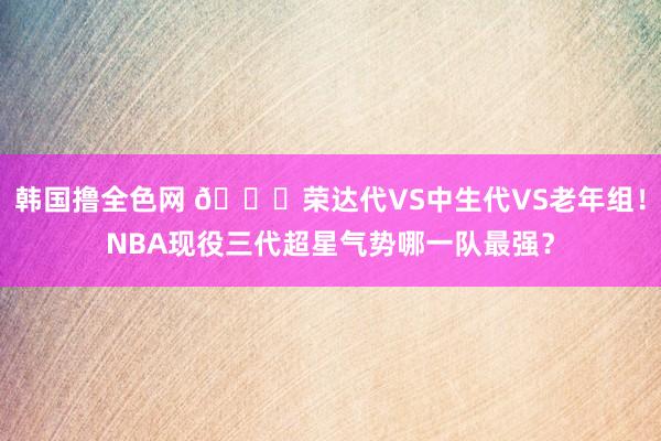 韩国撸全色网 👀荣达代VS中生代VS老年组！NBA现役三代超星气势哪一队最强？
