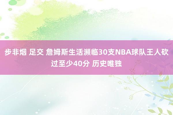 步非烟 足交 詹姆斯生活濒临30支NBA球队王人砍过至少40分 历史唯独