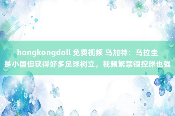 hongkongdoll 免费视频 乌加特：乌拉圭是小国但获得好多足球树立，我频繁禁锢控球也强