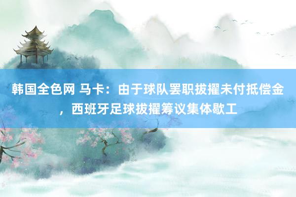 韩国全色网 马卡：由于球队罢职拔擢未付抵偿金，西班牙足球拔擢筹议集体歇工