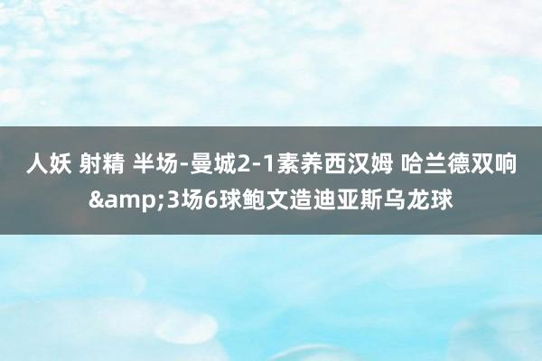 人妖 射精 半场-曼城2-1素养西汉姆 哈兰德双响&3场6球鲍文造迪亚斯乌龙球