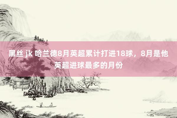 黑丝 jk 哈兰德8月英超累计打进18球，8月是他英超进球最多的月份