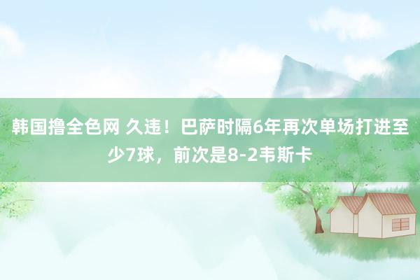 韩国撸全色网 久违！巴萨时隔6年再次单场打进至少7球，前次是8-2韦斯卡