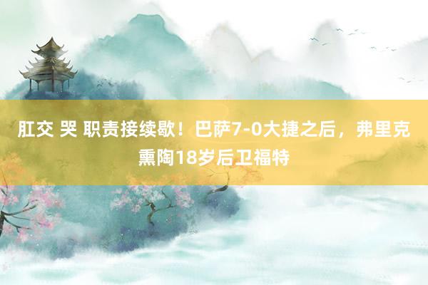 肛交 哭 职责接续歇！巴萨7-0大捷之后，弗里克熏陶18岁后卫福特