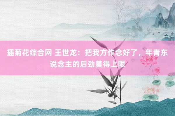 插菊花综合网 王世龙：把我方作念好了，年青东说念主的后劲莫得上限