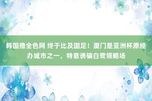 韩国撸全色网 终于比及国足！厦门是亚洲杯原经办城市之一，特意诱骗白鹭领略场