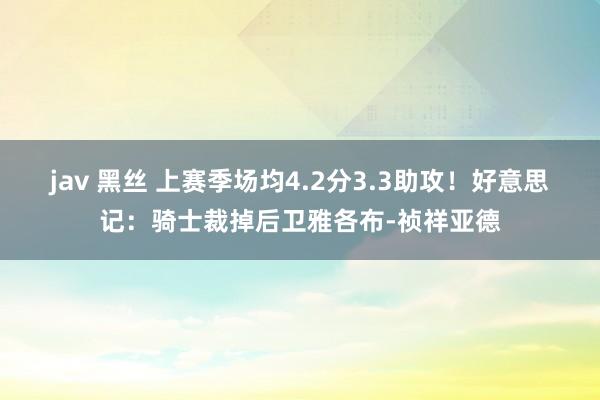 jav 黑丝 上赛季场均4.2分3.3助攻！好意思记：骑士裁掉后卫雅各布-祯祥亚德