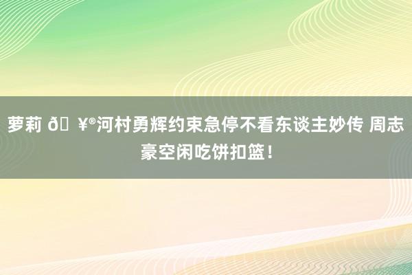 萝莉 🥮河村勇辉约束急停不看东谈主妙传 周志豪空闲吃饼扣篮！