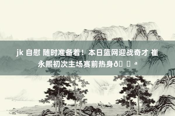 jk 自慰 随时准备着！本日篮网迎战奇才 崔永熙初次主场赛前热身💪