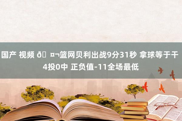 国产 视频 🤬篮网贝利出战9分31秒 拿球等于干 4投0中 正负值-11全场最低