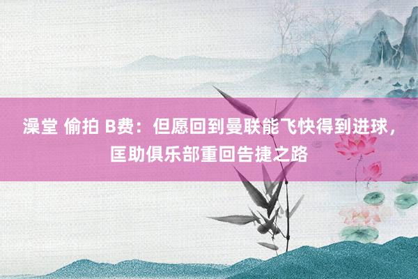 澡堂 偷拍 B费：但愿回到曼联能飞快得到进球，匡助俱乐部重回告捷之路