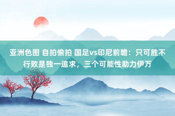亚洲色图 自拍偷拍 国足vs印尼前瞻：只可胜不行败是独一追求，三个可能性助力伊万