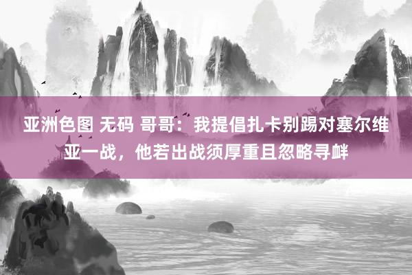 亚洲色图 无码 哥哥：我提倡扎卡别踢对塞尔维亚一战，他若出战须厚重且忽略寻衅