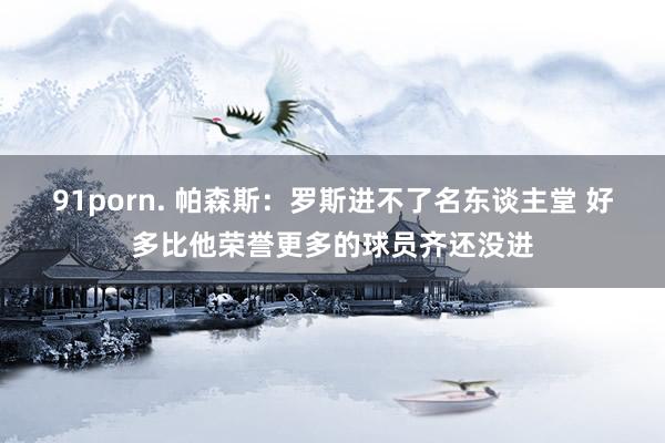 91porn. 帕森斯：罗斯进不了名东谈主堂 好多比他荣誉更多的球员齐还没进
