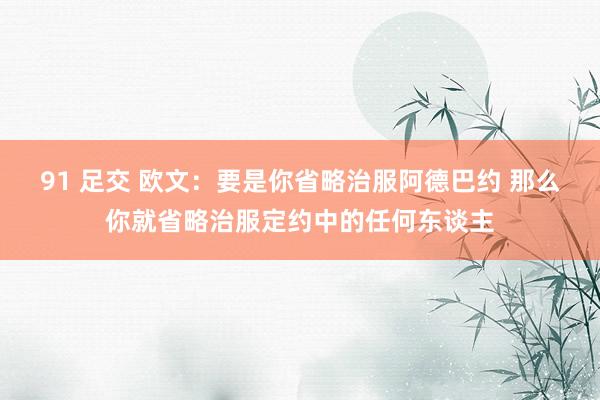 91 足交 欧文：要是你省略治服阿德巴约 那么你就省略治服定约中的任何东谈主