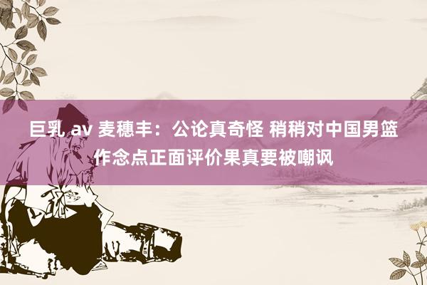 巨乳 av 麦穗丰：公论真奇怪 稍稍对中国男篮作念点正面评价果真要被嘲讽