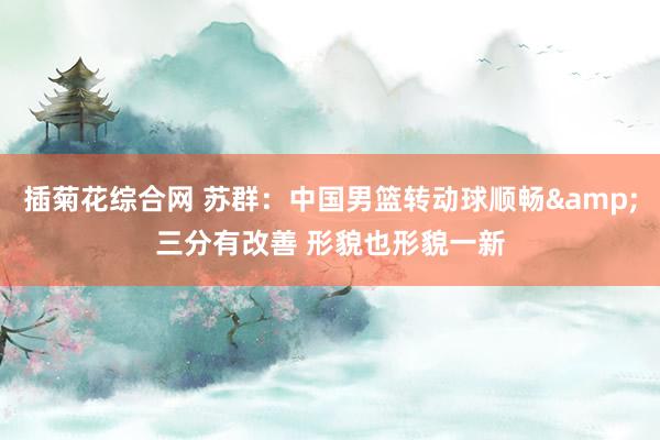 插菊花综合网 苏群：中国男篮转动球顺畅&三分有改善 形貌也形貌一新