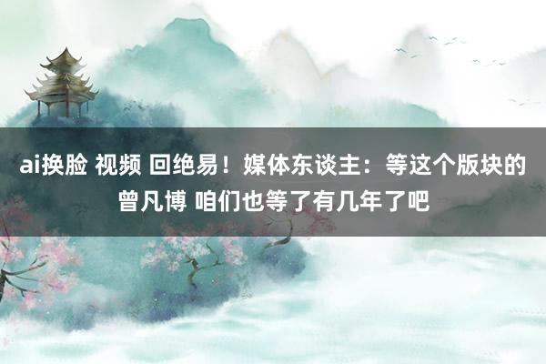 ai换脸 视频 回绝易！媒体东谈主：等这个版块的曾凡博 咱们也等了有几年了吧