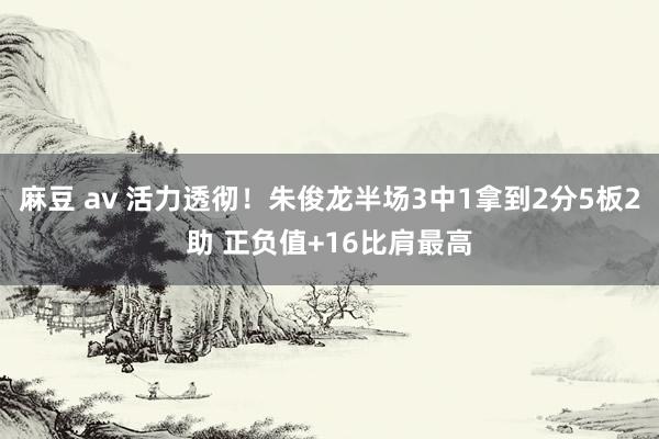 麻豆 av 活力透彻！朱俊龙半场3中1拿到2分5板2助 正负值+16比肩最高