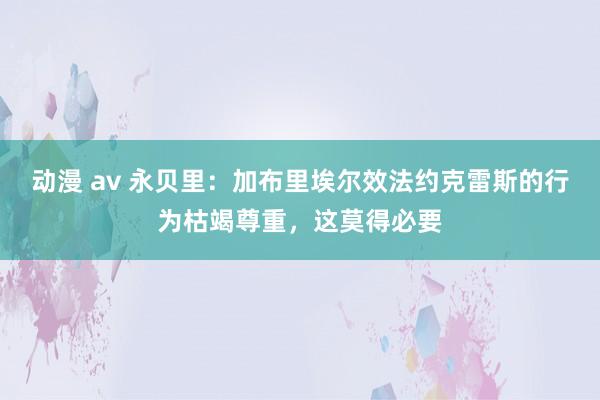 动漫 av 永贝里：加布里埃尔效法约克雷斯的行为枯竭尊重，这莫得必要
