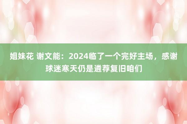 姐妹花 谢文能：2024临了一个完好主场，感谢球迷寒天仍是遴荐复旧咱们