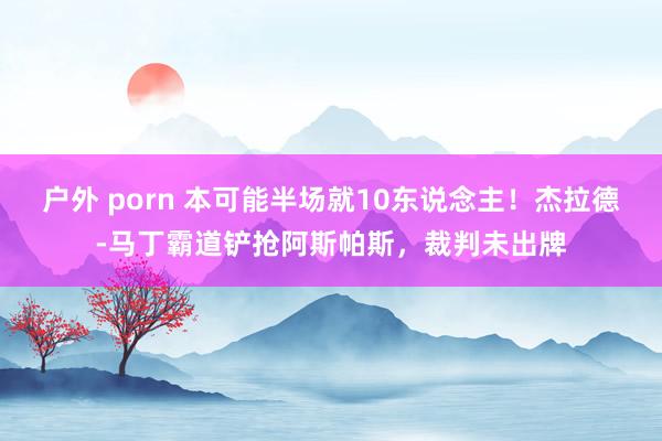 户外 porn 本可能半场就10东说念主！杰拉德-马丁霸道铲抢阿斯帕斯，裁判未出牌
