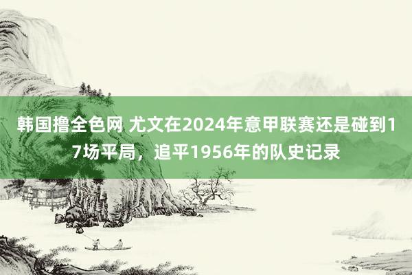 韩国撸全色网 尤文在2024年意甲联赛还是碰到17场平局，追平1956年的队史记录
