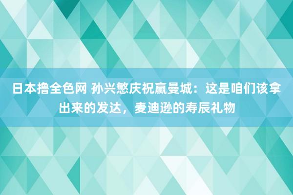 日本撸全色网 孙兴慜庆祝赢曼城：这是咱们该拿出来的发达，麦迪逊的寿辰礼物