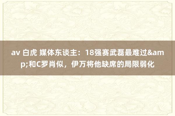 av 白虎 媒体东谈主：18强赛武磊最难过&和C罗肖似，伊万将他缺席的局限弱化