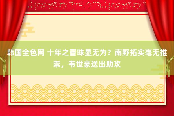 韩国全色网 十年之冒昧显无为？南野拓实毫无推崇，韦世豪送出助攻
