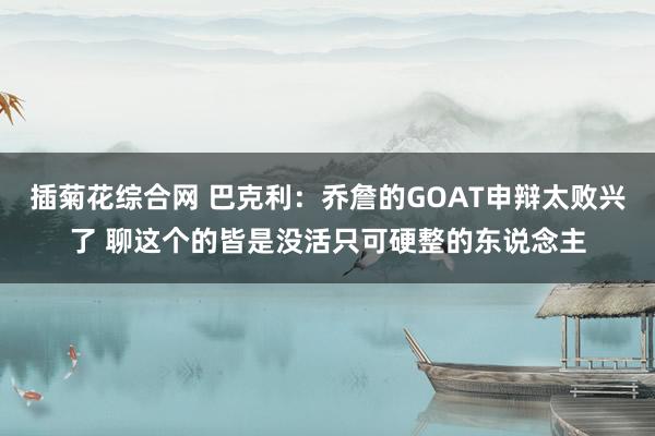 插菊花综合网 巴克利：乔詹的GOAT申辩太败兴了 聊这个的皆是没活只可硬整的东说念主