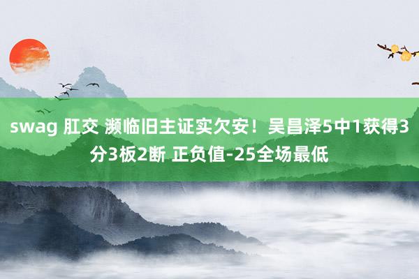 swag 肛交 濒临旧主证实欠安！吴昌泽5中1获得3分3板2断 正负值-25全场最低
