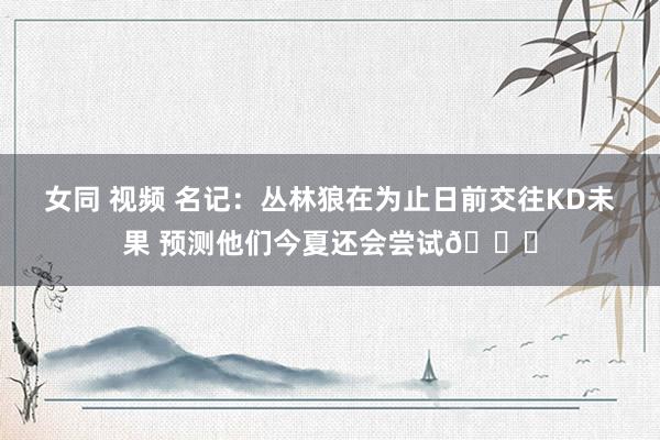 女同 视频 名记：丛林狼在为止日前交往KD未果 预测他们今夏还会尝试👀