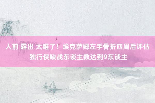 人前 露出 太难了！埃克萨姆左手骨折四周后评估 独行侠缺战东谈主数达到9东谈主