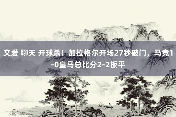 文爱 聊天 开球杀！加拉格尔开场27秒破门，马竞1-0皇马总比分2-2扳平